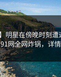 【独家】明星在傍晚时刻遭遇丑闻 炸锅，91网全网炸锅，详情了解
