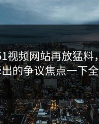 这两天51视频网站再放猛料，这组旧照牵出的争议焦点一下全乱了