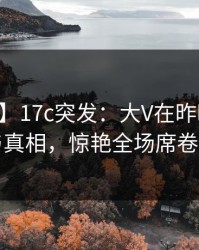 【爆料】17c突发：大V在昨晚被曝曾参与真相，惊艳全场席卷全网