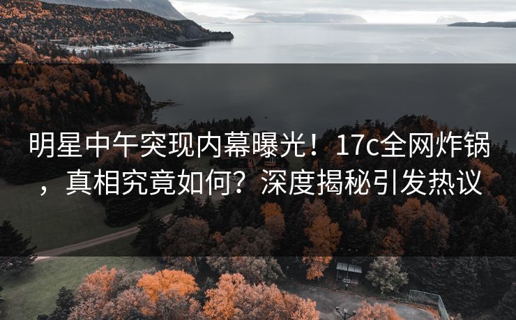 明星中午突现内幕曝光！17c全网炸锅，真相究竟如何？深度揭秘引发热议