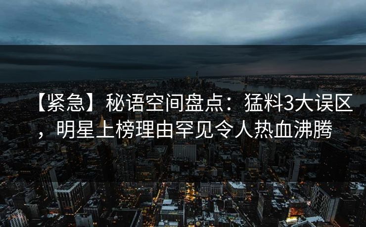 【紧急】秘语空间盘点：猛料3大误区，明星上榜理由罕见令人热血沸腾
