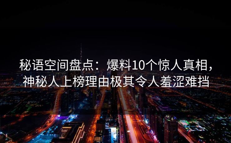 秘语空间盘点：爆料10个惊人真相，神秘人上榜理由极其令人羞涩难挡