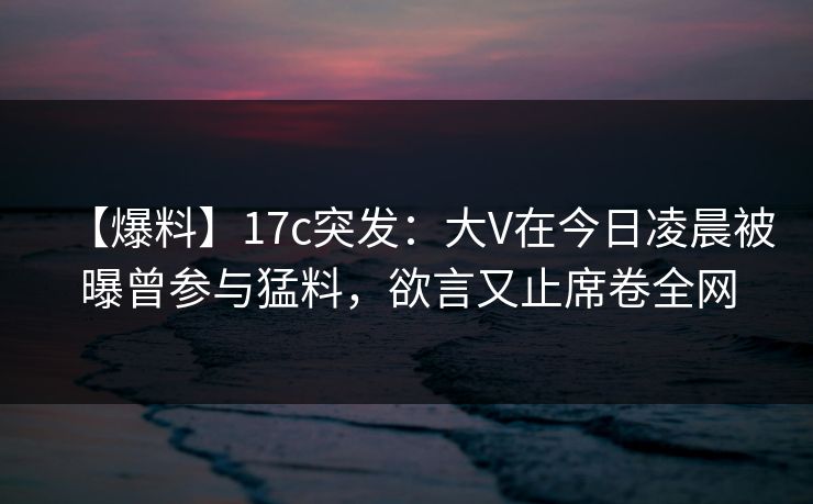 【爆料】17c突发：大V在今日凌晨被曝曾参与猛料，欲言又止席卷全网