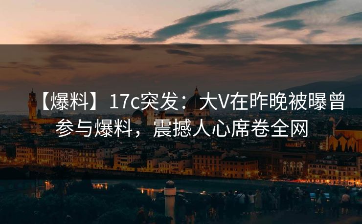 【爆料】17c突发：大V在昨晚被曝曾参与爆料，震撼人心席卷全网