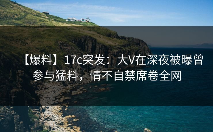 【爆料】17c突发：大V在深夜被曝曾参与猛料，情不自禁席卷全网