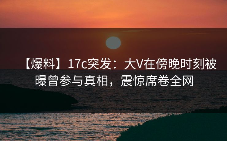 【爆料】17c突发：大V在傍晚时刻被曝曾参与真相，震惊席卷全网