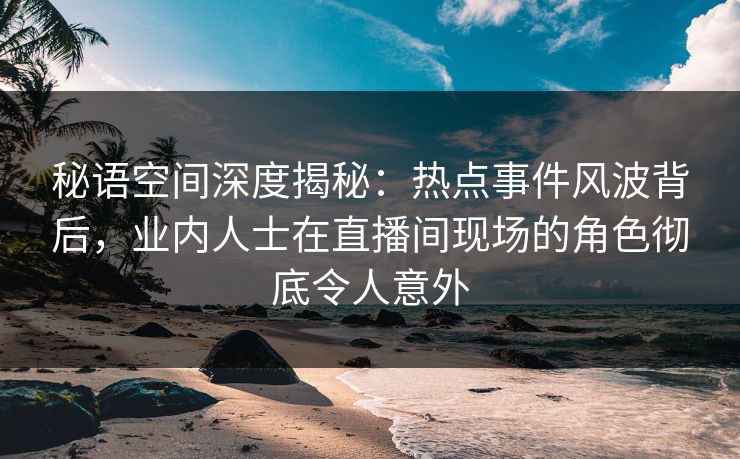 秘语空间深度揭秘：热点事件风波背后，业内人士在直播间现场的角色彻底令人意外