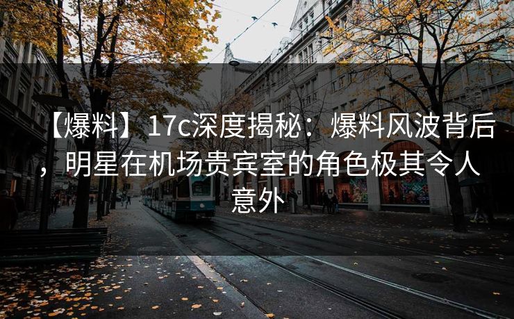【爆料】17c深度揭秘：爆料风波背后，明星在机场贵宾室的角色极其令人意外