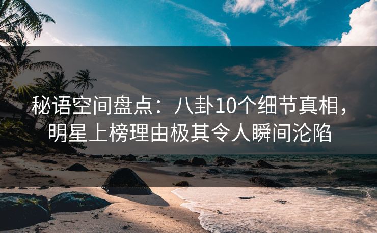 秘语空间盘点：八卦10个细节真相，明星上榜理由极其令人瞬间沦陷