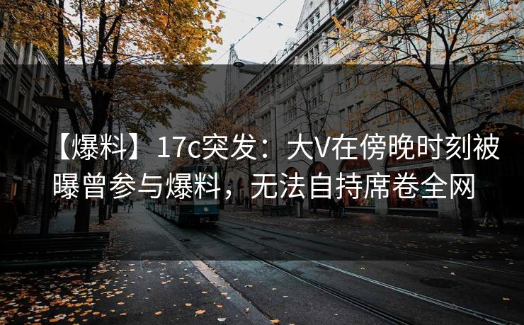 【爆料】17c突发：大V在傍晚时刻被曝曾参与爆料，无法自持席卷全网