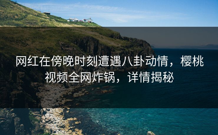 网红在傍晚时刻遭遇八卦动情，樱桃视频全网炸锅，详情揭秘