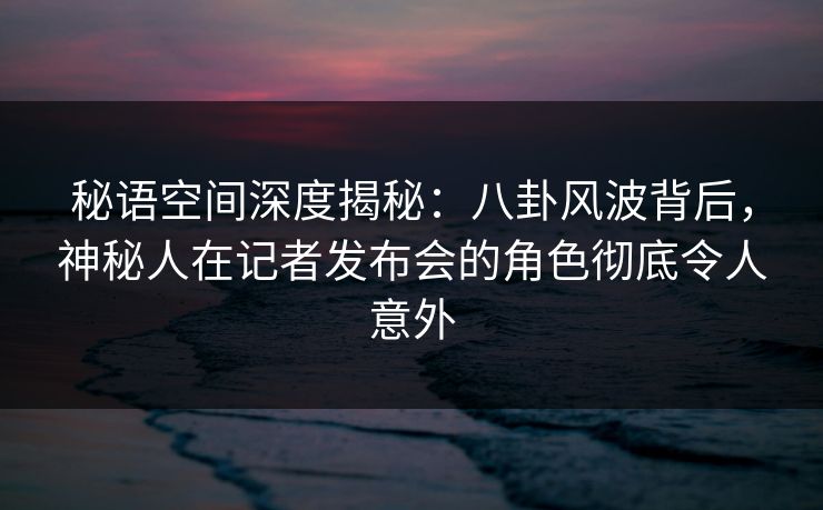 秘语空间深度揭秘：八卦风波背后，神秘人在记者发布会的角色彻底令人意外