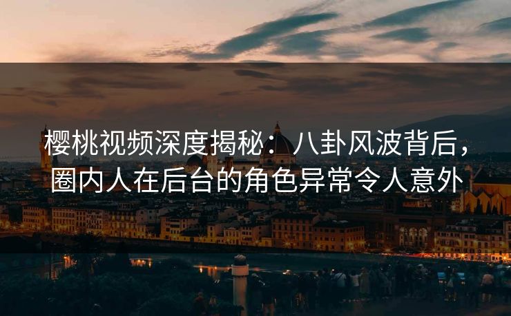 樱桃视频深度揭秘：八卦风波背后，圈内人在后台的角色异常令人意外