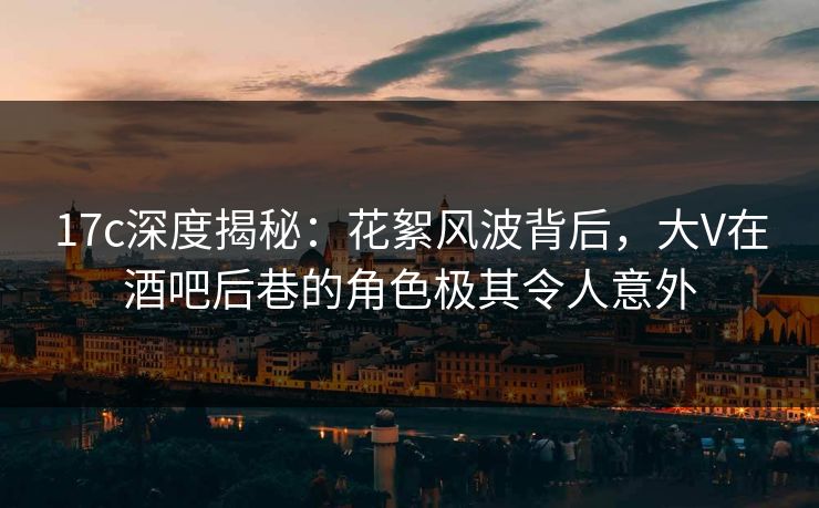 17c深度揭秘：花絮风波背后，大V在酒吧后巷的角色极其令人意外