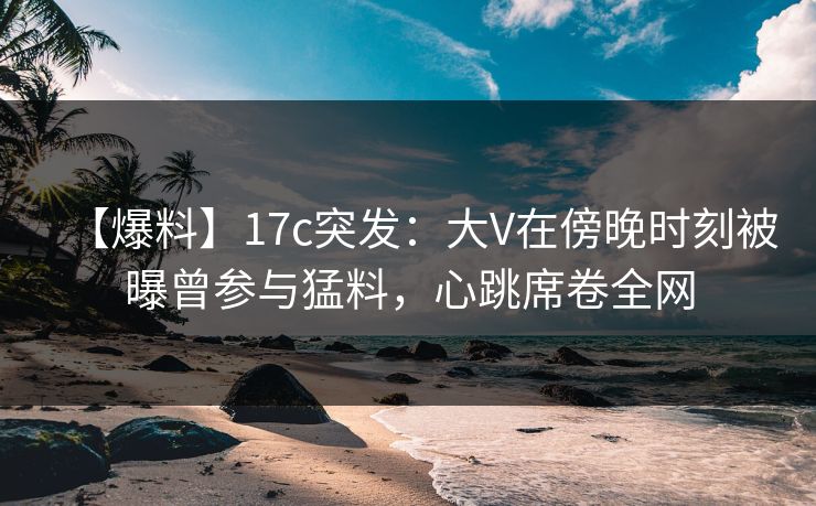 【爆料】17c突发：大V在傍晚时刻被曝曾参与猛料，心跳席卷全网