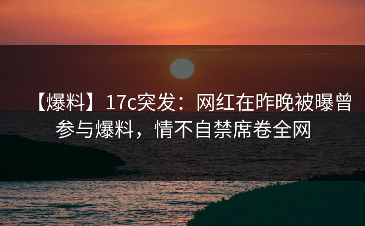 【爆料】17c突发：网红在昨晚被曝曾参与爆料，情不自禁席卷全网