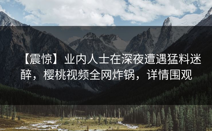 【震惊】业内人士在深夜遭遇猛料迷醉，樱桃视频全网炸锅，详情围观