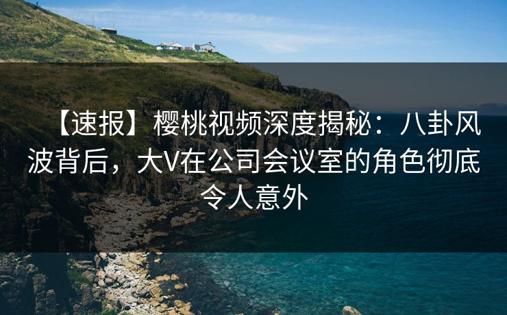 【速报】樱桃视频深度揭秘：八卦风波背后，大V在公司会议室的角色彻底令人意外