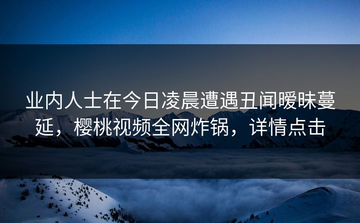 业内人士在今日凌晨遭遇丑闻暧昧蔓延，樱桃视频全网炸锅，详情点击