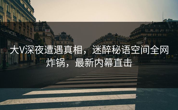 大V深夜遭遇真相，迷醉秘语空间全网炸锅，最新内幕直击