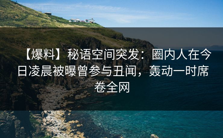 【爆料】秘语空间突发：圈内人在今日凌晨被曝曾参与丑闻，轰动一时席卷全网