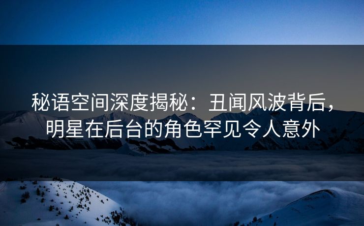 秘语空间深度揭秘：丑闻风波背后，明星在后台的角色罕见令人意外