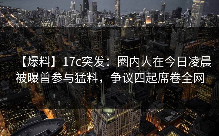 【爆料】17c突发：圈内人在今日凌晨被曝曾参与猛料，争议四起席卷全网