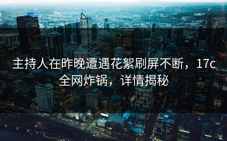主持人在昨晚遭遇花絮刷屏不断，17c全网炸锅，详情揭秘