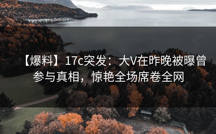 【爆料】17c突发：大V在昨晚被曝曾参与真相，惊艳全场席卷全网