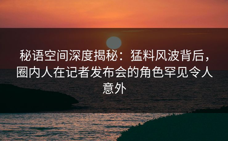 秘语空间深度揭秘：猛料风波背后，圈内人在记者发布会的角色罕见令人意外
