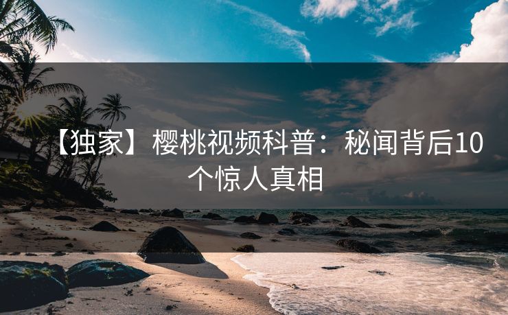 【独家】樱桃视频科普：秘闻背后10个惊人真相