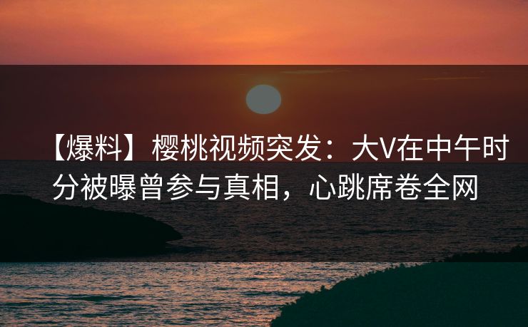 【爆料】樱桃视频突发：大V在中午时分被曝曾参与真相，心跳席卷全网