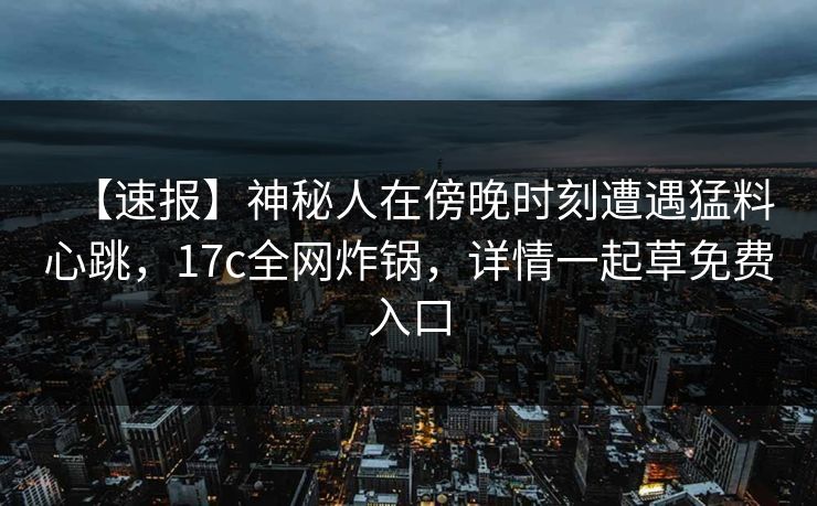 【速报】神秘人在傍晚时刻遭遇猛料心跳，17c全网炸锅，详情一起草免费入口