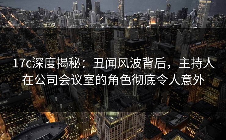 17c深度揭秘：丑闻风波背后，主持人在公司会议室的角色彻底令人意外