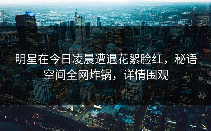 明星在今日凌晨遭遇花絮脸红，秘语空间全网炸锅，详情围观