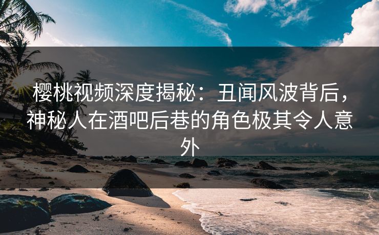 樱桃视频深度揭秘：丑闻风波背后，神秘人在酒吧后巷的角色极其令人意外