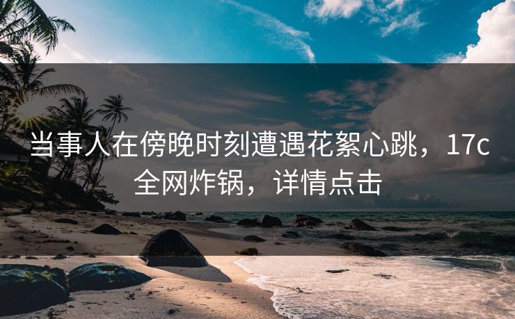 当事人在傍晚时刻遭遇花絮心跳，17c全网炸锅，详情点击