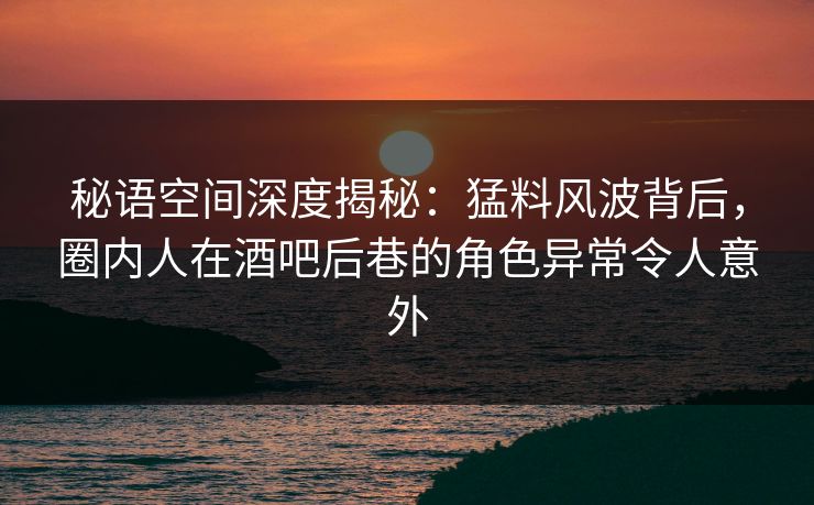 秘语空间深度揭秘：猛料风波背后，圈内人在酒吧后巷的角色异常令人意外
