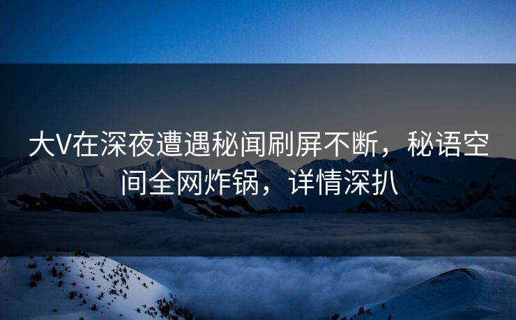 大V在深夜遭遇秘闻刷屏不断，秘语空间全网炸锅，详情深扒