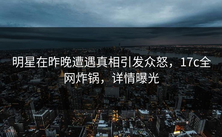 明星在昨晚遭遇真相引发众怒，17c全网炸锅，详情曝光