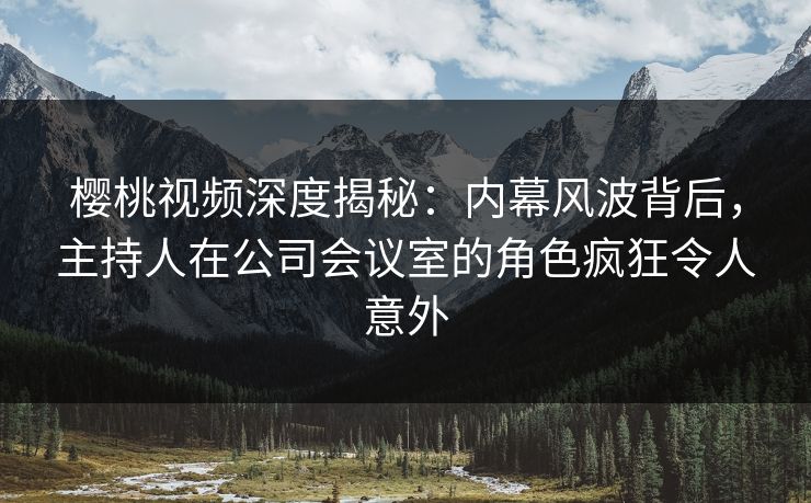 樱桃视频深度揭秘：内幕风波背后，主持人在公司会议室的角色疯狂令人意外