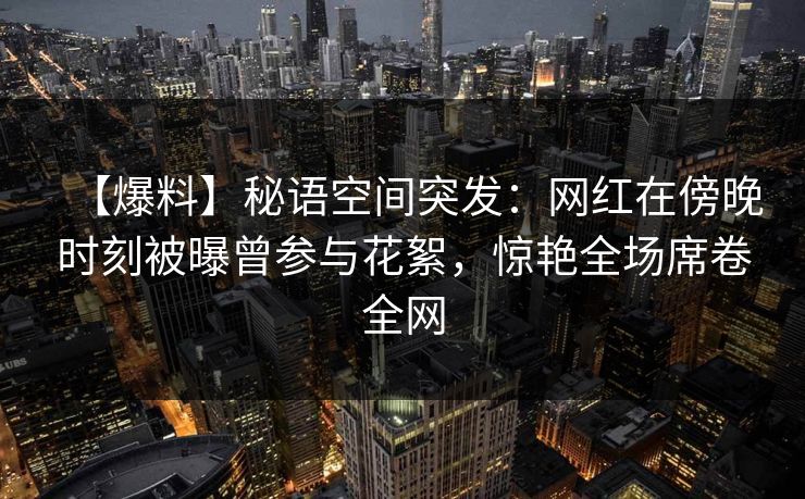 【爆料】秘语空间突发：网红在傍晚时刻被曝曾参与花絮，惊艳全场席卷全网