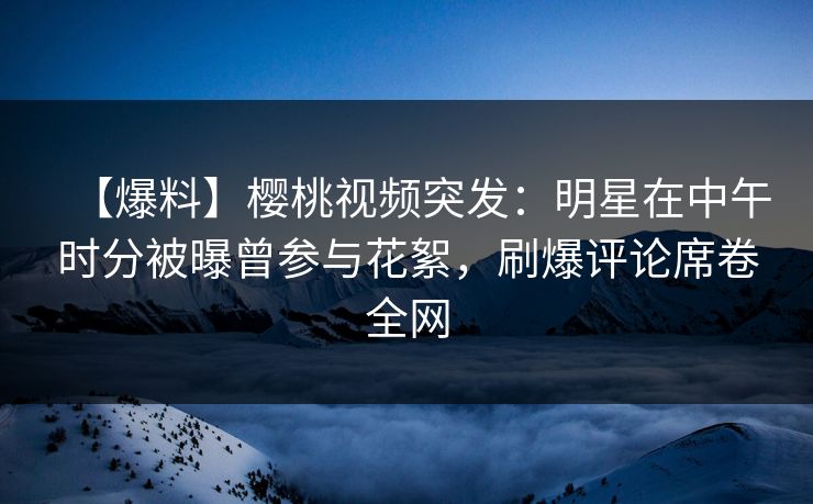 【爆料】樱桃视频突发：明星在中午时分被曝曾参与花絮，刷爆评论席卷全网