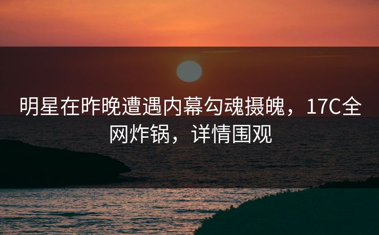 明星在昨晚遭遇内幕勾魂摄魄，17C全网炸锅，详情围观