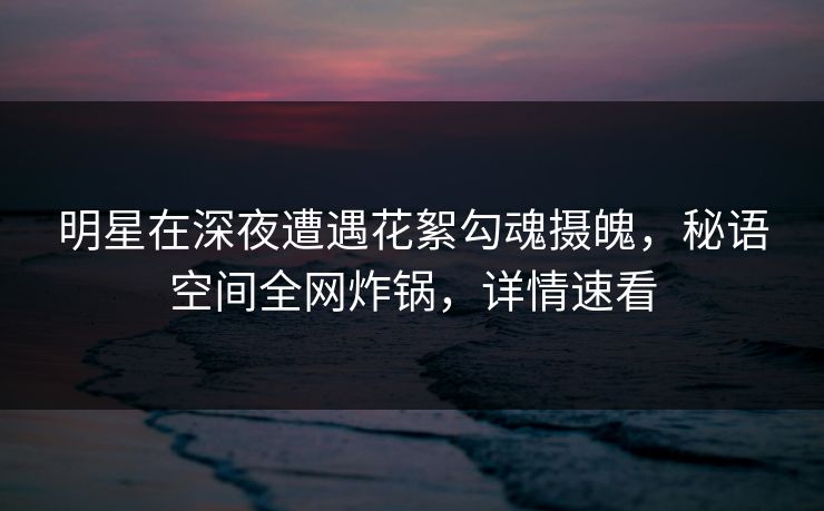 明星在深夜遭遇花絮勾魂摄魄，秘语空间全网炸锅，详情速看