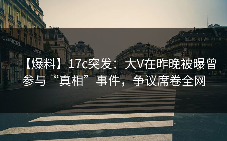 【爆料】17c突发：大V在昨晚被曝曾参与“真相”事件，争议席卷全网