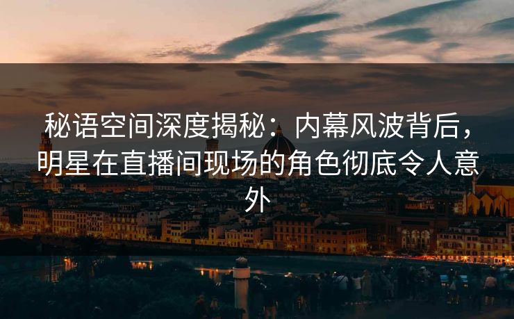 秘语空间深度揭秘：内幕风波背后，明星在直播间现场的角色彻底令人意外