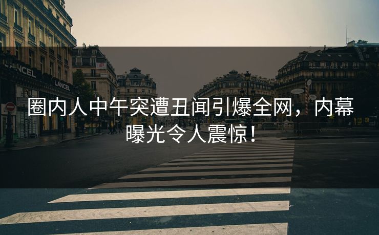 圈内人中午突遭丑闻引爆全网，内幕曝光令人震惊！