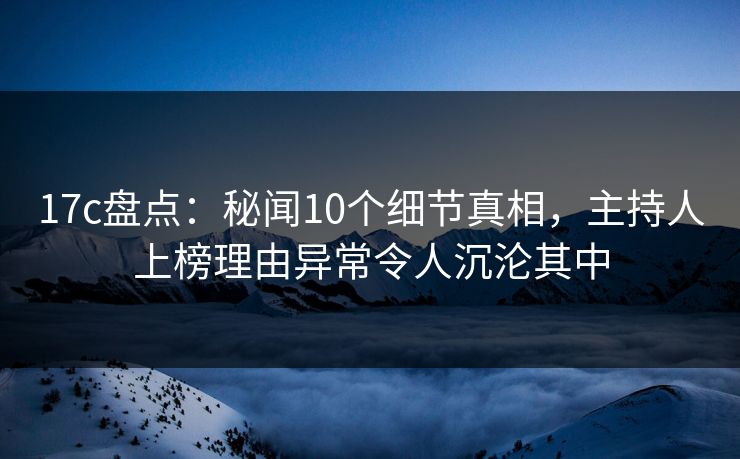 17c盘点：秘闻10个细节真相，主持人上榜理由异常令人沉沦其中