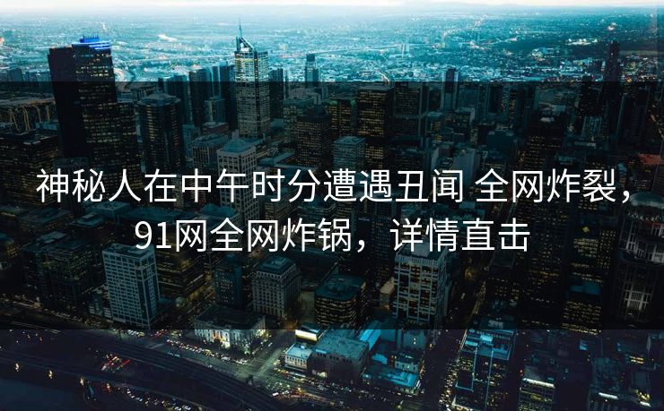 神秘人在中午时分遭遇丑闻 全网炸裂，91网全网炸锅，详情直击